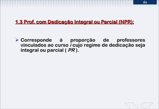 1.3 Prof. com Dedicação Integral ou Parcial (NPR): Corresponde à proporção de professores vinculados ao curso  i  cujo regime de dedicação seja integral ou parcial (  PR  ). 