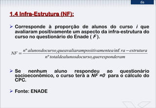 1.4 Infra-Estrutura (NF): Corresponde à proporção de alunos do curso  i  que avaliaram positivamente um aspecto da infra-estrutura do curso no questionário do Enade (  F  ). Se nenhum aluno respondeu ao questionário socioeconômico, o curso terá a  NF =0  para o cálculo do CPC. Fonte: ENADE 