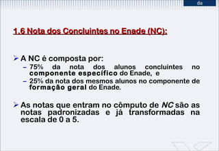 1.6 Nota dos Concluintes no Enade (NC): A NC   é composta por:  75% da nota dos alunos concluintes no  componente específico  do Enade,  e 25% da nota dos mesmos alunos no componente de  formação geral  do Enade.  As notas que entram no cômputo de  NC  são as notas padronizadas e já transformadas na escala de 0 a 5. 