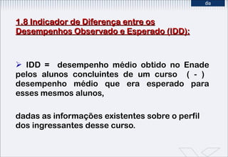 1.8 Indicador de Diferença entre os Desempenhos Observado e Esperado (IDD): IDD =  desempenho médio obtido no Enade pelos alunos concluintes de um curso  ( - )  desempenho médio que era esperado para esses mesmos alunos,  dadas as informações existentes sobre o perfil dos ingressantes desse curso. 