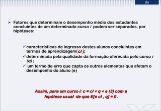 Fatores que determinam o desempenho médio dos estudantes concluintes de um determinado curso  i  podem ser separados, por hipóteses:  características de ingresso destes alunos concluintes em termos de aprendizagem( cI ) ;  determinada pela qualidade da formação oferecida pelo curso  i (q)  ; um termo de erro que capta os outros elementos que afetam o desempenho do aluno (e) Assim, para um curso i: c = cI + q + e (3) com a  hipótese usual  de que E[e cI , q] = 0 . 