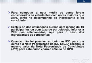 Para computar a nota média do curso foram considerados os estudantes com notas maiores que zero, tanto no desempenho do ingressante e do concluinte. Excluiu-se das estimações cursos com menos de 10 participantes ou com taxa de participação inferior a 20% dos selecionados, seja para o caso dos ingressantes ou concluintes.  Quando não foi possível atribuir um IDD   para um curso  i , a Nota Padronizada do IDD ( NIDD ) recebeu o mesmo valor da Nota Padronizada de Concluintes ( NC  ) para este curso  i  para o cálculo do CPC. 