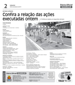 2             sÁbAdo
                    26 de novembro de 2011
                                                                                                                                                                           Diário Oficial
                                                                                                                                                                            GUARUJÁ
serviços urbanos


Confira a relação das ações
executadas ontem                                                                                                         A Prefeitura realizou os seguintes serviços:




                                                                                                                                                                                                 Dayanna de Castro
Coleta MeCanizada
 Jardim Boa Esperança
 Enseada

liMPeza de Canal
 Vila Zilda
 Continuação do Rio Santo Amaro – Cachoeira

PintuRa
 Jardim Progresso
 Avenida Santos Dumont

CaPinação
 Balneário Guarujá
 Avenida Santos Dumont
 Rua José do Patrocínio com Avenida Luiz Gama – Pae Cará

Roçada
 Creche Joaquim Fernandes – Morrinhos I
 Rua 34 – Morrinhos III
 Jardim Boa Esperança
 Jardim Progresso
 Barreira do João Guarda
 Avenida Dom Pedro I – Enseada
 Rua Brasil – Jardim Cidamar/Perequê
 Rua Porto Rico – Jardim Cidamar/Perequê
 Rua Venezuela – Jardim Cidamar/Perequê

VaRRição
 Santa Cruz dos Navegantes
 Limpeza da Bica da Avenida Puglisi – Centro
 Limpeza da Bica da Barra Funda – Centro
 Avenida Rio Amazonas - Perequê
 Rua 34 – Morrinhos III
 Ruas 24 e 25 com travessas – Morrinhos II
 Rua São João até Rua Alagoas – Vila Edna                                 Rua Aymoré – Vila Nova                                               PatRol
 Celebridade – Vila Edna                                                  Rua da Madeira – Vila Nova                                            Nivelamento de ruas no Astúrias e na Enseada
                                                                          Rua Santos com Rua Perequê – Jardim Cidamar/ Perequê                  Perenização de ruas em Morrinhos
SeRViçoS de alVenaRia                                                     Rua 2 – Jardim Cidamar/ Perequê
 Continuação da reforma de caixa e da calçada na Avenida                  Rua 4 – Jardim Cidamar/ Perequê                                      dRag line
Thiago Ferreira – Centro                                                  Rua Santo Amaro – Cachoeira                                           Limpeza de Canal na Avenida Dom Pedro I
 Rua Sílvia Valadão Azevedo, colocação de tubos de PVC 6” –               Rua Goiás - Vila Edna
Centro                                                                    Rua São Pedro – Vila Edna                                            eSCaVadeiRa HidRáuliCa
 Calçadão das Pitangueiras, reparos em mosaico – Centro                                                                                         Canal da Rua do Bosque – Maré Mansa
                                                                          Rua Rio de Janeiro – Vila Edna
Continuação da confecção de tampas no calçadão da orla da
                                                                          Avenida Brasil – Vila Edna
Praia do Perequê                                                                                                                               oPeRação taPa-buRaCo
 Reforma de caixas na Rua 2 – Jardim Cidamar/Perequê                      Avenida Tancredo Neves – Cachoeira
                                                                                                                                                Avenida 2 – Morrinhos
 Rua Antônio Fagundes, reforma de caixa – Jardim Cidamar/                 Rua “A” – Cachoeira                                                   Rua João Batista Furlane – Jardim Progresso
Perequê                                                                                                                                         Rua Gentil Félix de Souza – Jardim Progresso
 Construção de caixas e tubulação na Viela Pioneiro - Cachoeira       RetRo/CaMinHão tRuCado/toCo                                               Rua José Freire – Jardim Progresso
                                                                       Praça Padre Donizete, retirada de terra                                  Rua Adão Pereira da Silva – Jardim Progresso
HidRojato / SugadoR                                                    Retirada de terra na Rua do Sol – Jardim dos Pássaros                    Rua 11 – Jardim Progresso
 Rua Javari com Rua Maymoré – Vila Nova                                Auxílio do Hidrojato na Rua Santo Amaro – Cachoeira                      Rua Clemente da Mata Amorim – Jardim Progresso
 Rua Acre – Vila Nova                                                  Limpeza em Morrinhos e arredores                                         Rua Gil Soares de Sá – Jardim Progresso




                                                                                                                                                                                              e
                                                                                                                                                                              Doe sangU
                                                                                | diretora • Dayse Maria • Mtb. 31.752                   O noticiário relativo às
             Diário Oficial GUARUJÁ
expediente




                                                                                | editor responsável • Eduardo Caetano • Mtb. 41.408     atividades da Câmara



                            Gabinete da Prefeita
                                                                                | Projeto gráfico e diagramação • Diego Rubido           Municipal, bem como a
                                                                                                                                          produção e edição de
                                                                                                                                        seus atos oficiais, são de
                                                                                                                                                                            com o Banco Do
                                                                                                                                                                            Colabore       e viDa
                                                                                Noticiário produzido a partir de material da                                                de Sangue
                            Avenida Santos Dumont, 800 • Tel. 3308.7470                                                                responsabilidade exclusiva           do Hospital
                            PabX 3308.7000 • Ramais 7472 • 7407 • 7409          Assessoria de Imprensa da Prefeitura de Guarujá           do Poder Legislativo.             Santo Amaro
                            bairro Santo Antônio • CEP 11432-440
                            site: www.guaruja.sp.gov.br                         | impressão: Gráfica Diário do Litoral
                            e-mail: diario@guaruja.sp.gov.br                    | tiragem: 10 mil exemplares
                                                                                                                                                                      Unidade Fiscal
                                                                                                                                                                       do Município       R$ 2,01
 
