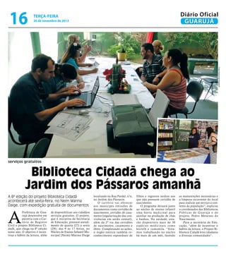 16

Diário Oficial
GUARUJÁ

terça-feira

26 de novembro de 2013

Fotos Raimundo Nogueira

serviços gratuitos

Biblioteca Cidadã chega ao
Jardim dos Pássaros amanhã
A 8ª edição do projeto Biblioteca Cidadã
acontecerá até sexta-feira, no Neim Marina
Daige, com expedição gratuita de documentos

A

Prefeitura de Guarujá desenvolve em
parceria com o Cartório de Registro
Civil o projeto Biblioteca Cidadã, que chega na 8ª edição
neste ano. O objetivo é incentivar o hábito da leitura, além

de disponibilizar aos cidadãos
serviços gratuitos. O projeto,
que é iniciativa da Secretaria
de Educação, prestará atendimento de quarta (27) a sexta
(29), das 9 às 17 horas, no
Núcleo de Ensino Infantil Municipal (Neim) Marina Daige

localizado na Rua Pardal, s/n,
no Jardim dos Pássaros.
O c a r t ó r i o va i o f e r e c e r
aos munícipes emissões de
documentos como certidão de
nascimento, certidão de casamento (regularização das convivências em união estável),
além da 2ª via das certidões
de nascimento, casamento e
óbito. Completando as ações,
o órgão emitirá também reconhecimento espontâneo de

filhos e registros tardios aos
que não possuem certidão de
nascimento.
O programa deixará junto
ao núcleo de ensino infantil
uma hor ta medicinal para
auxiliar na produção de chás
e banhos. Na unidade, estarão disponíveis mais de 30
espécies medicinais como
hortelã e camomila. “Estamos trabalhando no núcleo
há mais de um mês, fazendo

as manutenções necessárias e
a limpeza recorrente do local
para realizar um serviço a contento da população”, explicou
o coordenador das Bibliotecas
Públicas de Guarujá e do
projeto, Pedro Menezes do
Nascimento.
Para a secretária de Educação, “além de incentivar o
hábito da leitura, o Projeto Biblioteca Cidadã leva cidadania
a diversas comunidades”.

 