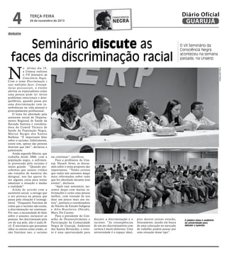 4

terça-feira

26 de novembro de 2013

Diário Oficial
GUARUJÁ

consciência

negra

debate

Seminário discute as
faces da discriminação racial

O VII Seminário da
Consciência Negra
aconteceu na semana
passada, na Unaerp
Fotos Zarif Ribeiro

N

o último dia 19,
a Unaerp realizou
o VII Seminário da
Consciência Negra.
Com o tema Discriminação e
suas múltiplas faces: Conseqüências psicossociais, o evento
alertou os expectadores como
uma pessoa pode ter sérios
problemas emocionais e desequilíbrios, quando passa por
uma discriminação com interferências na vida pessoal e
principalmente profissional.
O tema foi abordado pela
assistente social do Departamento Regional de Saúde da
Baixada Santista e coordenadora do Comitê Técnico de
Saúde da População Negra,
Marize Borges dos Santos
Barbosa. “É importante falar
sobre o racismo. Infelizmente,
existe sim, apesar das pessoas
dizerem que não”, declarou a
palestrante.
Ainda segundo Marize, que
trabalha desde 2006, com a
população negra, o sofrimento provocado pelo racismo é
muito grande. “Quando percebemos que nossos irmãos
são tratados de maneira tão
desigual, nos faz querer fazer alguma coisa para tentar
amenizar a situação e mudar
a realidade”
Ainda de acordo com a
assistente social, o estrago que
o ato provoca na pessoa que
passa pela situação é inimaginável. “Enquanto fizermos de
conta que o racismo não existe,
a discriminação vai continuar.
Por isso, a necessidade de falar
sobre o assunto, esclarecer as
pessoas. Ser discriminado pela
cor de sua pele, não é nada fácil. É necessário que possamos
olhar os outros como irmão, se
não fizermos isso, o racismo

vai continuar”, justificou.
Para a professora da Unaerp, Nazaré Alves, as discussões sobre o tema proposto são
importantes. “Tenho certeza
que todos nós sairemos daqui
mais informados sobre tudo
que for abordado durante esse
evento”, declarou.
“Após esse seminário, sairemos daqui com muitas informações e como uma pessoa
melhor, com vontade de nos
doar um pouco mais aos outros”, pontuou a coordenadora
do Núcleo de Estudo Indígena
e Afro-Brasileiro (Neiab),
Mary Du Careno.
Para o presidente do Conselho de Desenvolvimento e
Participação da Comunidade
Negra de Guarujá, Anderson
dos Santos Bernardes, o evento é uma oportunidade para

discutir a discriminação e o
racismo. ”As conseqüências
de um ato discriminatório com
certeza é muito doloroso. Uma
universidade é o espaço ideal,

pois muitos jovens estarão,
futuramente, saindo em busca
de uma colocação no mercado
de trabalho podem passar por
uma situação desse tipo”.

O público lotou o auditório
da universidade para
debater a questão

 