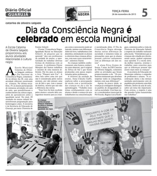 Diário Oficial
GUARUJÁ

consciência

negra

terça-feira

26 de novembro de 2013

5

catarina de oliveira salgado

Dia da Consciência Negra é
celebrado em escola municipal
A Escola Catarina
de Oliveira Salgado
proporcionou aos
alunos atividades
relacionadas à cultura
negra

A

As crianças
confeccionaram
bonecas originárias
da África e cartazes
defendendo a
igualdade das raças

ças como o preconceito pode ser
vencido, mesmo com diferenças.
Além do livro, trabalhamos com
desenhos, estimulando os alunos
a colorirem duas crianças africanas, com suas cores características”, salientou Elaine.
As crianças também confeccionaram uma boneca conhecida como abayomi, que é original
da África do Sul e que foram
produzidas com panos reaproveitados pelos professores.
A diretora da unidade de
ensino, Anna Cláudia Gaffo,
explicou sobre a preocupação
da escola com a socialização
das crianças no dia a dia de
aprendizagem. “Trabalho esses
temas cotidianamente com os
alunos e desde o começo do ano
trabalhamos na conscientização

e socialização deles. O Dia da
Consciência Negra abrange
muitas outras diferenças da
sociedade e tomamos todas as
precauções, para que os alunos
possam conviver sadiamente
com as diferenças um dos outros”.
A aluna Érica Gomes de
Souza, 5 anos, da EM Catarina
de Oliveira Salgado, comentou
sobre as atividades que foram
proporcionadas a ela. “Os professores ensinaram que devemos
respeitar todos os coleguinhas,
mesmo com suas diferenças”.
Apesar da pouca idade, as
crianças já conseguem distinguir
os padrões de desigualdade racial na sociedade. Com base nisso, a coordenadora municipal de
Pré-Escola, Regina Lúcia Rodri-

gues, comentou sobre a visão da
Diretoria de Educação Infantil
a respeito do trabalho realizado
pela escola. “Entendemos que as
crianças são cidadãs por direito,
sendo assim, podem expressar
suas opiniões. E a escola deve,
da melhor maneira, orientar e
trabalhar esses conceitos para
que as diferenças possam não
existir mais entre as crianças”.
A secretária de Educação do
Município enfatiza o empenho
de professores e alunos. “A coordenação desta e das demais
unidades participantes está de
parabéns por promover uma bela
reflexão, dentro da sala de aula,
sobre um tema tão importante.
Com certeza, o respeito é uma
das grandes lições transmitidas
nos trabalhos”.
Fotos Josimar Frazão

Escola Municipal
Catarina de Oliveira Salgado celebrou
o Dia Nacional da
Consciência Negra, comemorado no último dia 20, com uma
atividade diferente envolvendo
as crianças. Na última terçafeira, 19, os alunos participaram
de inúmeras atividades em sala
de aula, que possibilitaram o
conhecimento da cultura negra,
além de aprenderem sobre a
igualdade racial. No total, 29
unidades de ensino infantil desenvolveram programação para
homenagear a data. A iniciativa
é da Secretaria de Educação de
Guarujá, por meio. Diretoria de

Ensino Infantil.
O tema “Consciência Negra:
Igualdade Racial na Educação
Infantil, de pequeno que se
aprende” deu aos professores
da unidade de ensino, a oportunidade de trabalhar diversas
formas de dinâmicas com as
crianças. A professora Elaine
Marques dos Santos trabalhou
o assunto de uma maneira diferente. Ela leu para os alunos
o livro “Pássaro sem Cor”. A
obra fala sobre uma ave que
não é considerada pelos outros
animais, por não possuir uma
cor de fato e que, com o passar
da história, mostra que isso não
a diferencia das outras.
“Esse livro foi bem recebido
pelos alunos e através dele conseguimos mostrar para as crian-

 