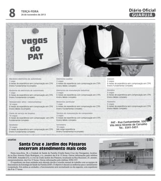 26 de novembro de 2013

Reprodução

8

Diário Oficial
GUARUJÁ

terça-feira

vagas
do
PAT
Mecânico eletricista de automóveis
1 vaga
6 meses de experiência sem comprovação em CTPS
Ensino Fundamental incompleto

Eletricista auxiliar
2 vagas
6 meses de experiência com comprovação em CTPS
Ensino Médio completo

Garçom
5 vagas
6 meses de experiência sem comprovação em CTPS
Ensino Fundamental completo

Ajudante de eletricista de automóveis
1 vaga
6 meses de experiência sem comprovação em CTPS
Ensino Fundamental completo

Eletricista de manutenção industrial
2 vagas
6 meses de experiência com comprovação em CTPS
Ensino Médio completo

Porteiro
3 vagas
6 meses de experiência sem comprovação em CTPS
Ensino Médio completo

Teleoperador ativo ( telemarketing )
18 vagas
6 meses de experiência sem comprovação em CTPS
Ensino Médio incompleto

Motorista particular
1 vaga
6 meses de experiência sem comprovação em CTPS
Ensino Fundamental completo

Faxineiro
3 vagas
6 meses de experiência sem comprovação em CTPS
Ensino Médio completo

Chefe de serviço de limpeza
10 vagas
6 meses de experiência com comprovação em CTPS
Fundamental completo

Técnico de manutenção de computador
2 vagas
6 meses de experiência com comprovação em CTPS
Ensino Médio completo

Vendedor
15 vagas
6 meses de experiência sem comprovação em CTPS
Ensino Fundamental completo

Sorveteiro
10 vagas
Não exige experiência
Ensino Fundamental incompleto

usafas

Santa Cruz e Jardim dos Pássaros
encerram atendimento mais cedo
Nesta terça-feira, 26, a Unidade de Saúde da Família (Usafa) Santa Cruz dos Navegantes, localizada na Rua Antonio Pinto Rodrigues, s/n, atenderá das 8 às 15 horas. Outras informações pelo telefone
3354-2836. Amanhã (27), e a vez da Usafa Jardim dos Pássaros, localizada na Rua Rouxinol, 25, atender,
excepcionalmente, das 8 às 15 horas. Outras informações pelo telefone 3358-1537.
O expediente nas duas unidades será alterado devido à reunião mensal de trabalho com as equipes de
funcionários da Estratégia de Saúde da Família (ESF). O objetivo é discutir as melhorias para o atendimento
à população. Em ambas as unidades, o funcionamento será normalizado no dia seguinte, com expediente
das 8 às 17 horas.

PAT - Rua Cunhambebe, 500
Vila Alice/Vicente de Carvalho
Tel.: 3341-3431

 