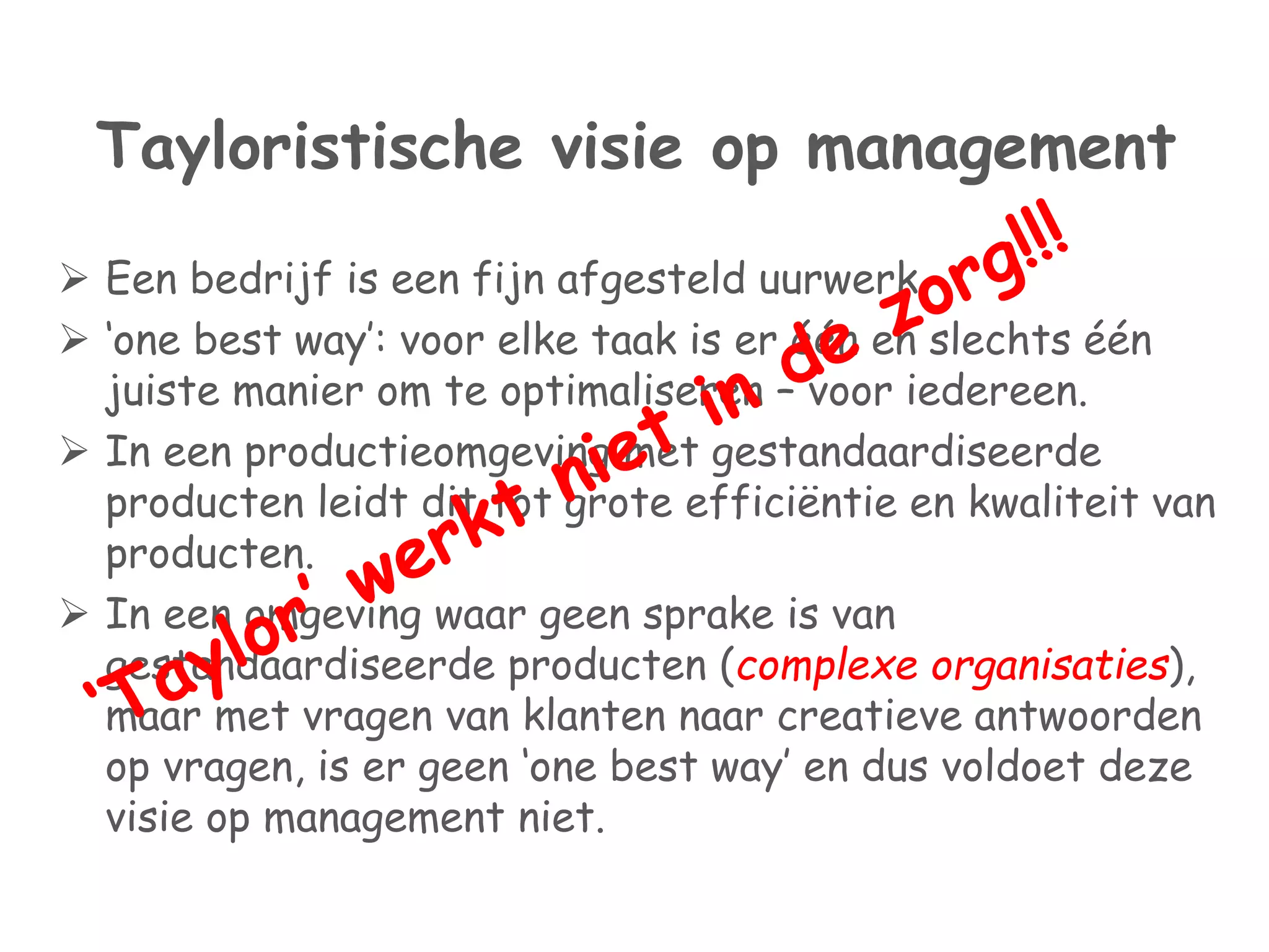 Tayloristische visie op management 
 Een bedrijf is een fijn afgesteld uurwerk. 
 ‘one best way’: voor elke taak is er één en slechts één 
juiste manier om te optimaliseren – voor iedereen. 
 In een productieomgeving met gestandaardiseerde 
producten leidt dit tot grote efficiëntie en kwaliteit van 
producten. 
 In een omgeving waar geen sprake is van 
gestandaardiseerde producten (complexe organisaties), 
maar met vragen van klanten naar creatieve antwoorden 
op vragen, is er geen ‘one best way’ en dus voldoet deze 
visie op management niet. 
 