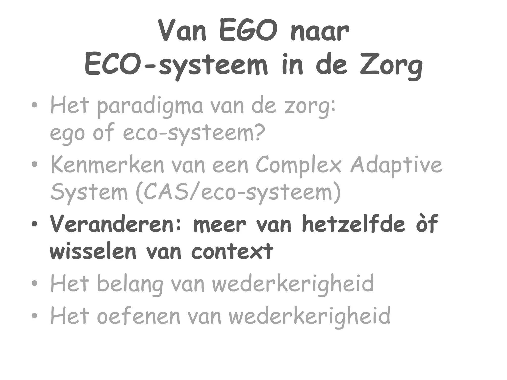 Van EGO naar 
ECO-systeem in de Zorg 
• Het paradigma van de zorg: 
ego of eco-systeem? 
• Kenmerken van een Complex Adaptive 
System (CAS/eco-systeem) 
• Veranderen: meer van hetzelfde òf 
wisselen van context 
• Het belang van wederkerigheid 
• Het oefenen van wederkerigheid 
 
