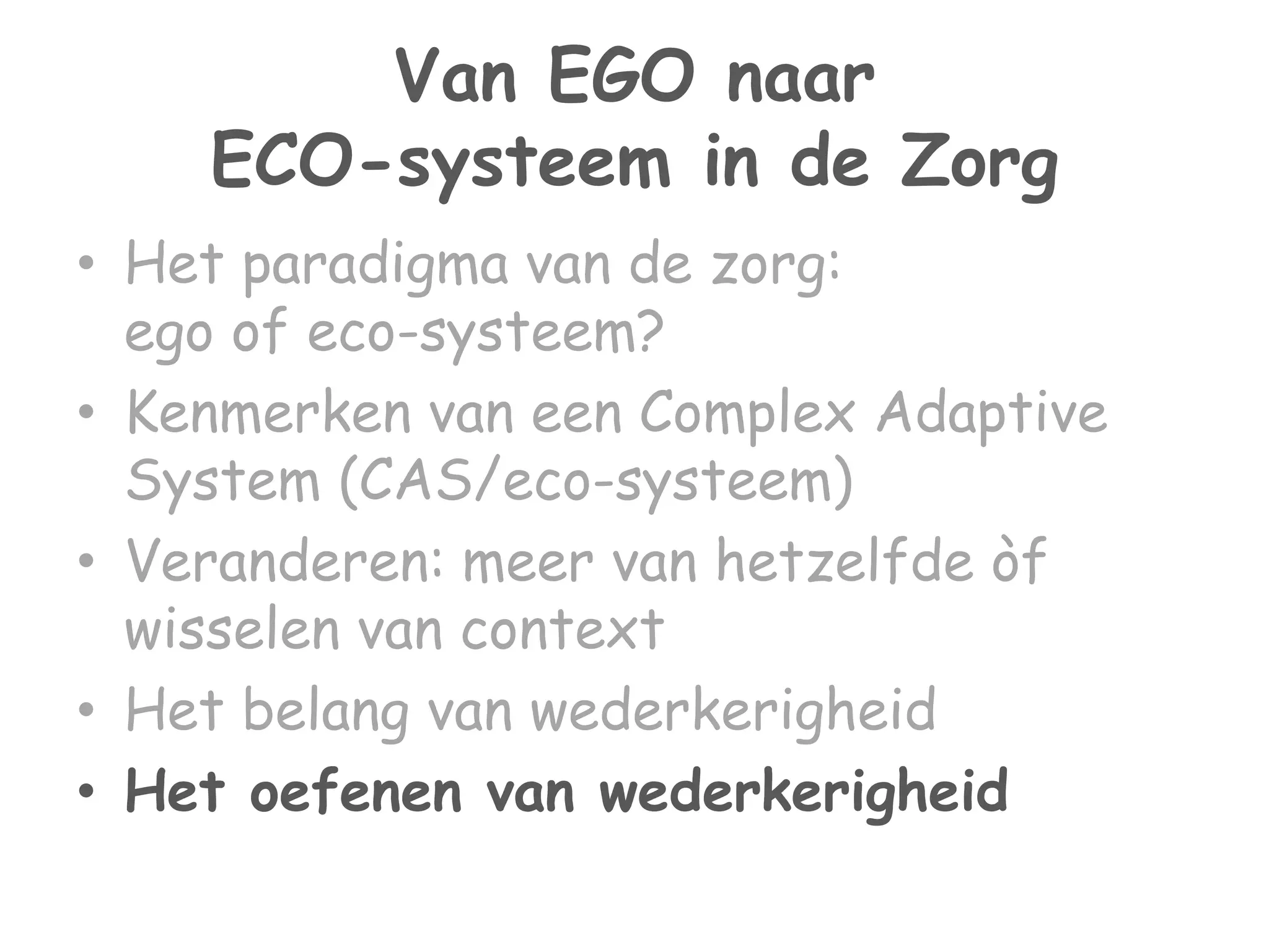 Van EGO naar 
ECO-systeem in de Zorg 
• Het paradigma van de zorg: 
ego of eco-systeem? 
• Kenmerken van een Complex Adaptive 
System (CAS/eco-systeem) 
• Veranderen: meer van hetzelfde òf 
wisselen van context 
• Het belang van wederkerigheid 
• Het oefenen van wederkerigheid 
 