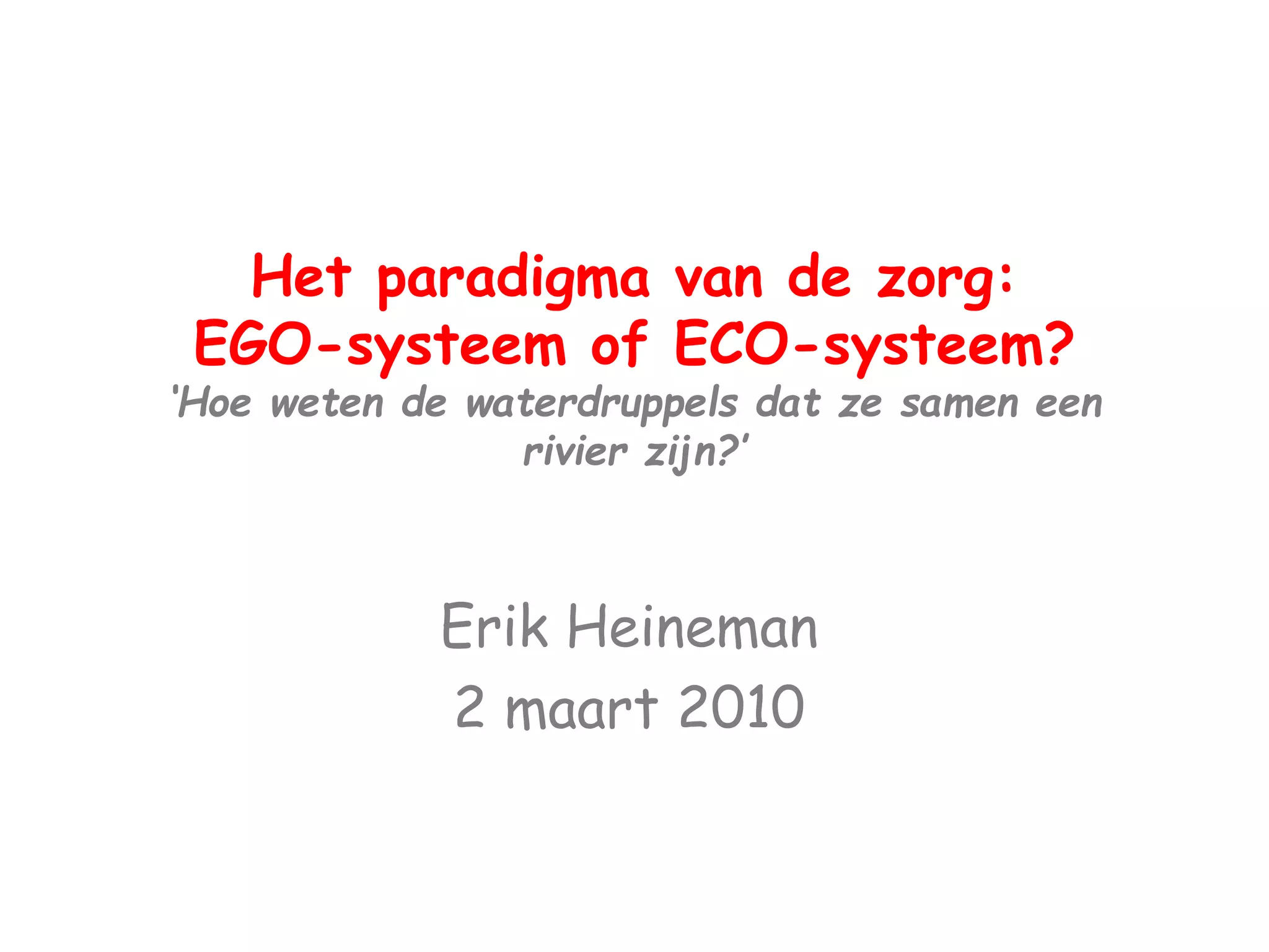 Het paradigma van de zorg: 
EGO-systeem of ECO-systeem? 
‘Hoe weten de waterdruppels dat ze samen een 
rivier zijn?’ 
Erik Heineman 
2 maart 2010 
 
