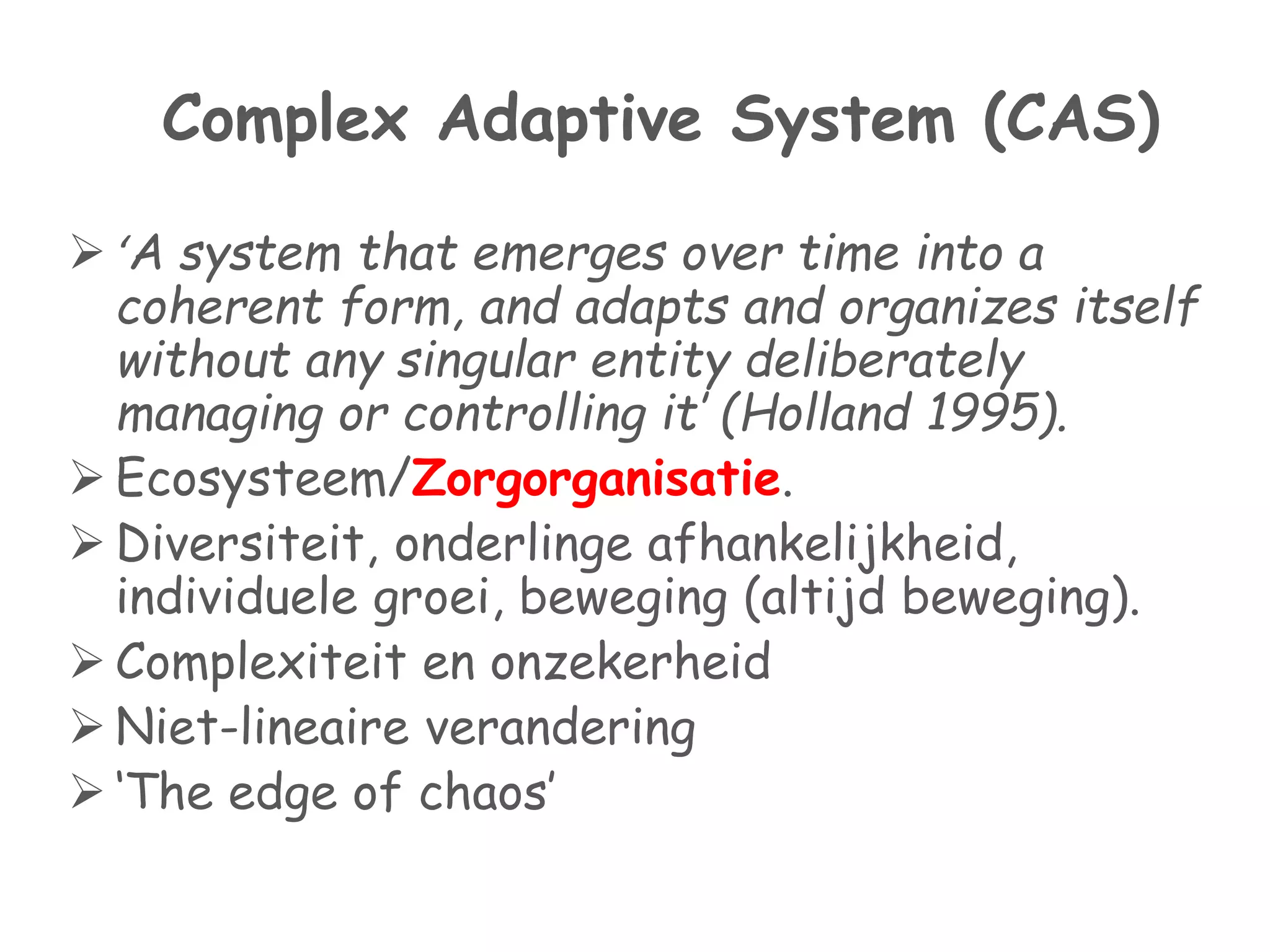 Complex Adaptive System (CAS) 
 ‘A system that emerges over time into a 
coherent form, and adapts and organizes itself 
without any singular entity deliberately 
managing or controlling it’ (Holland 1995). 
 Ecosysteem/Zorgorganisatie. 
 Diversiteit, onderlinge afhankelijkheid, 
individuele groei, beweging (altijd beweging). 
 Complexiteit en onzekerheid 
 Niet-lineaire verandering 
 ‘The edge of chaos’ 
 