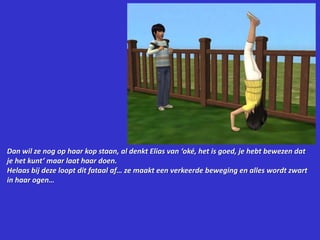 Dan wil ze nog op haar kop staan, al denkt Elias van ‘oké, het is goed, je hebt bewezen dat je het kunt’ maar laat haar doen.Helaas bij deze loopt dit fataal af… ze maakt een verkeerde beweging en alles wordt zwart in haar ogen…