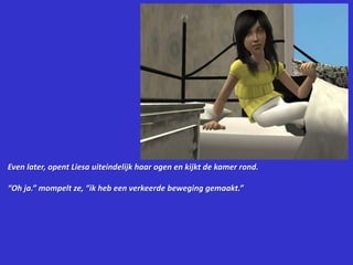 Even later, opent Liesa uiteindelijk haar ogen en kijkt de kamer rond.“Oh ja.” mompelt ze, “ik heb een verkeerde beweging gemaakt.”