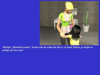 “Nichtje.” glimlacht Lorelei, “ik ben niet de enige die hier is. Je tante Chiara, je neefje en nichtje zijn hier ook.”