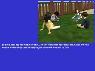 En Liesa haar dag kan niet meer stuk. Ze heeft niet alleen haar broer om plezier ermee te maken. Haar nichtje Eliza en neefje Bjorn doen ook mee met de club.