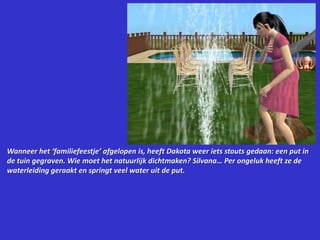 Wanneer het ‘familiefeestje’ afgelopen is, heeft Dakota weer iets stouts gedaan: een put in de tuin gegraven. Wie moet het natuurlijk dichtmaken? Silvana…Per ongeluk heeft ze de waterleiding geraakt en springt veel water uit de put.