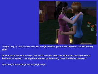 “Liefje.” zeg ik, “stel je eens voor dat we op vakantie gaan, naar Takemizu. Zal dat niet tof zijn?”Silvana lacht lief naar me toe. “Dat wil ik ook wel. Maar we zitten hier met twee kleine kinderen, ik bedoel…” Ze legt haar handen op haar buik, “met drie kleine kinderen.”Dan besef ik uiteindelijk dat ze gelijk heeft…
