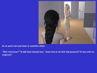 En ze weet niet wat haar te wachten staat.“Wel, mevrouw?” Ik kijk haar kwaad aan, “waar ben je de hele tijd geweest? Ik was echt zo ongerust.”