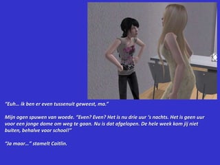 “Euh… ik ben er even tussenuit geweest, ma.”Mijn ogen spuwen van woede. “Even? Even? Het is nu drie uur ‘s nachts. Het is geen uur voor een jonge dame om weg te gaan. Nu is dat afgelopen. De hele week kom jij niet buiten, behalve voor school!”“Ja maar…” stamelt Caitlin.