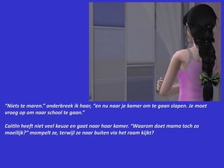 “Niets te maren.” onderbreek ik haar, “en nu naar je kamer om te gaan slapen. Je moet vroeg op om naar school te gaan.”Caitlin heeft niet veel keuze en gaat naar haar kamer. “Waarom doet mama toch zo moeilijk?” mompelt ze, terwijl ze naar buiten via het raam kijkt?