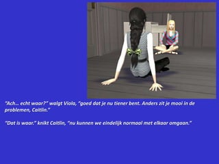 “Ach… echt waar?” walgt Viola, “goed dat je nu tiener bent. Anders zit je mooi in de problemen, Caitlin.”“Dat is waar.” knikt Caitlin, “nu kunnen we eindelijk normaal met elkaar omgaan.”