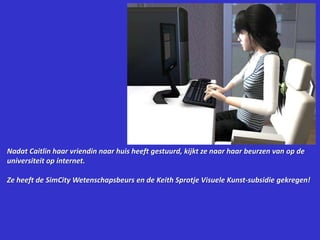 Nadat Caitlin haar vriendin naar huis heeft gestuurd, kijkt ze naar haar beurzen van op de universiteit op internet.Ze heeft de SimCity Wetenschapsbeurs en de Keith Sprotje Visuele Kunst-subsidie gekregen!