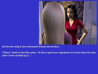 Na het eten krijg ik een onverwacht bezoek aan de deur…“Chiara.” haalt ze heel diep adem, “ik heb er goed over nagedacht en ik weet maar één ding zeker: ik ben verliefd op je…”