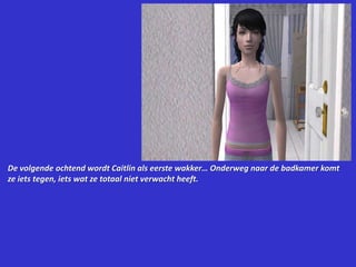 De volgende ochtend wordt Caitlin als eerste wakker… Onderweg naar de badkamer komt ze iets tegen, iets wat ze totaal niet verwacht heeft.