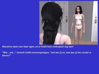 Marylena staat voor haar ogen, en ze heeft haar ondergoed nog aan!“Wie… wie…” stamelt Caitlin terneergeslagen, “wie ben jij en, wat doe jij hier zonder je kleren?”