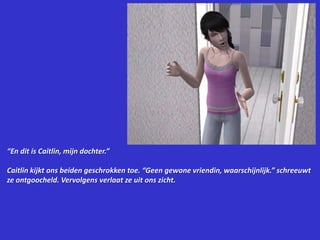 “En dit is Caitlin, mijn dochter.”Caitlin kijkt ons beiden geschrokken toe. “Geen gewone vriendin, waarschijnlijk.” schreeuwt ze ontgoocheld. Vervolgens verlaat ze uit ons zicht.