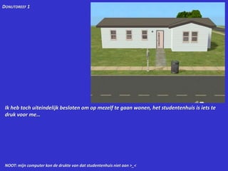 Donutdreef 1Ik heb toch uiteindelijk besloten om op mezelf te gaan wonen, het studentenhuis is iets te druk voor me…NOOT: mijn computer kon de drukte van dat studentenhuis niet aan >_<