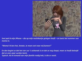 Snel pak ik mijn iPhone – die op mijn nachtkastje gelegen heeft – en toets het nummer van mama in.“Mama! Ik ben het, Amata. Je moet snel naar mij komen!”En dan begint ze dat het vier uur ‘s ochtends is en dat ze nog slaapt, maar ze heeft beloofd dat ze over paar uurtjes komt.Typisch. Als ik iemand van mijn familie nodig heb, is die er nooit.