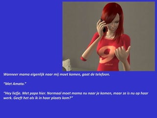 Wanneer mama eigenlijk naar mij moet komen, gaat de telefoon.“Met Amata.”“Hey liefje. Met papa hier. Normaal moet mama nu naar je komen, maar ze is nu op haar werk. Geeft het als ik in haar plaats kom?”