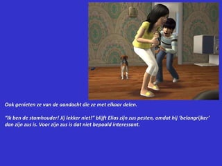 Ook genieten ze van de aandacht die ze met elkaar delen.“Ik ben de stamhouder! Jij lekker niet!” blijft Elias zijn zus pesten, omdat hij ‘belangrijker’ dan zijn zus is. Voor zijn zus is dat niet bepaald interessant.