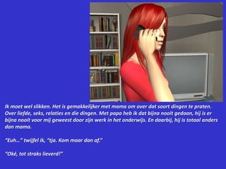 Ik moet wel slikken. Het is gemakkelijker met mama om over dat soort dingen te praten. Over liefde, seks, relaties en die dingen. Met papa heb ik dat bijna nooit gedaan, hij is er bijna nooit voor mij geweest door zijn werk in het onderwijs. En daarbij, hij is totaal anders dan mama.“Euh…” twijfel ik, “tja. Kom maar dan af.”“Oké, tot straks lieverd!”