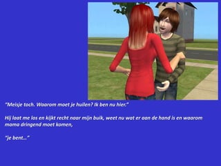 “Meisje toch. Waarom moet je huilen? Ik ben nu hier.”Hij laat me los en kijkt recht naar mijn buik, weet nu wat er aan de hand is en waarom mama dringend moet komen,“je bent…”
