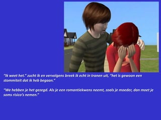 “Ik weet het.” zucht ik en vervolgens breek ik echt in tranen uit, “het is gewoon een stommiteit dat ik heb begaan.”“We hebben je het gezegd. Als je een romantiekwens neemt, zoals je moeder, dan moet je soms risico’s nemen.”