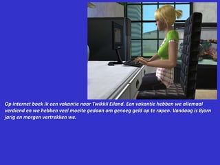 Op internet boek ik een vakantie naar Twikkii Eiland. Een vakantie hebben we allemaal verdiend en we hebben veel moeite gedaan om genoeg geld op te rapen. Vandaag is Bjorn jarig en morgen vertrekken we.