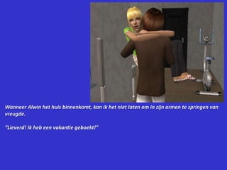 Wanneer Alwin het huis binnenkomt, kan ik het niet laten om in zijn armen te springen van vreugde.“Lieverd! Ik heb een vakantie geboekt!”