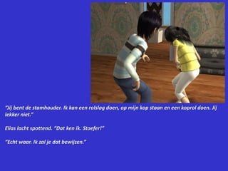 “Jij bent de stamhouder. Ik kan een rolslag doen, op mijn kop staan en een koprol doen. Jij lekker niet.”Elias lacht spottend. “Dat ken ik. Stoefer!”“Echt waar. Ik zal je dat bewijzen.”
