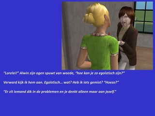 “Lorelei!” Alwin zijn ogen spuwt van woede, “hoe kan je zo egoïstisch zijn?”Verward kijk ik hem aan. Egoïstisch… wat? Heb ik iets gemist? “Hoezo?”“Er zit iemand dik in de problemen en je denkt alleen maar aan jezelf.”