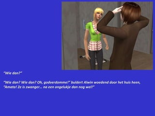 “Wie dan?”“Wie dan? Wie dan? Oh, godverdomme!” buldert Alwin woedend door het huis heen, “Amata! Ze is zwanger… na een ongelukje dan nog wel!”