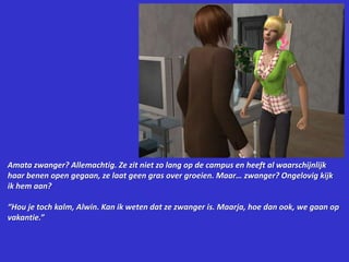 Amata zwanger? Allemachtig. Ze zit niet zo lang op de campus en heeft al waarschijnlijk haar benen open gegaan, ze laat geen gras over groeien. Maar… zwanger? Ongelovig kijk ik hem aan?“Hou je toch kalm, Alwin. Kan ik weten dat ze zwanger is. Maarja, hoe dan ook, we gaan op vakantie.”