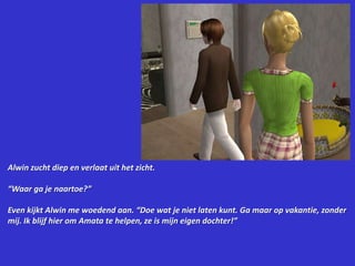 Alwin zucht diep en verlaat uit het zicht.“Waar ga je naartoe?”Even kijkt Alwin me woedend aan. “Doe wat je niet laten kunt. Ga maar op vakantie, zonder mij. Ik blijf hier om Amata te helpen, ze is mijn eigen dochter!”