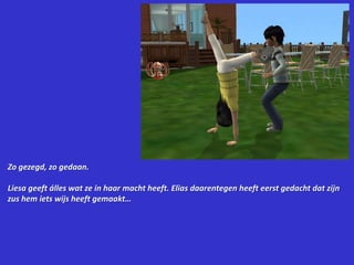 Zo gezegd, zo gedaan.Liesa geeft álles wat ze in haar macht heeft. Elias daarentegen heeft eerst gedacht dat zijn zus hem iets wijs heeft gemaakt…