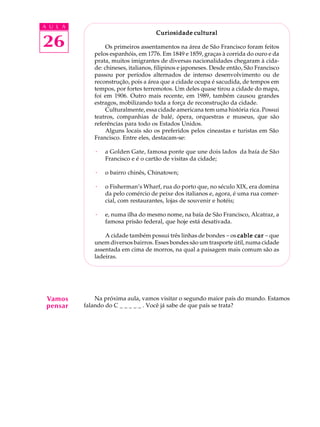 A U L A


26
                                     Curiosidade cultural

                  Os primeiros assentamentos na área de São Francisco foram feitos
             pelos espanhóis, em 1776. Em 1849 e 1859, graças à corrida do ouro e da
             prata, muitos imigrantes de diversas nacionalidades chegaram à cida-
             de: chineses, italianos, filipinos e japoneses. Desde então, São Francisco
             passou por períodos alternados de intenso desenvolvimento ou de
             reconstrução, pois a área que a cidade ocupa é sacudida, de tempos em
             tempos, por fortes terremotos. Um deles quase tirou a cidade do mapa,
             foi em 1906. Outro mais recente, em 1989, também causou grandes
             estragos, mobilizando toda a força de reconstrução da cidade.
                  Culturalmente, essa cidade americana tem uma história rica. Possui
             teatros, companhias de balé, ópera, orquestras e museus, que são
             referências para todo os Estados Unidos.
                  Alguns locais são os preferidos pelos cineastas e turistas em São
             Francisco. Entre eles, destacam-se:

             ·   a Golden Gate, famosa ponte que une dois lados da baía de São
                 Francisco e é o cartão de visitas da cidade;

             ·   o bairro chinês, Chinatown;

             ·   o Fisherman’s Wharf, rua do porto que, no século XIX, era domina
                 da pelo comércio de peixe dos italianos e, agora, é uma rua comer-
                 cial, com restaurantes, lojas de souvenir e hotéis;

             ·   e, numa ilha do mesmo nome, na baía de São Francisco, Alcatraz, a
                 famosa prisão federal, que hoje está desativada.

                 A cidade também possui três linhas de bondes - os cable car - que
             unem diversos bairros. Esses bondes são um trasporte útil, numa cidade
             assentada em cima de morros, na qual a paisagem mais comum são as
             ladeiras.




 Vamos        Na próxima aula, vamos visitar o segundo maior país do mundo. Estamos
 pensar   falando do C _ _ _ _ _ . Você já sabe de que país se trata?
 