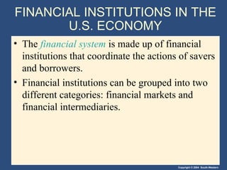 FINANCIAL INSTITUTIONS IN THE U.S. ECONOMY The  financial system  is made up of financial institutions that coordinate the actions of savers and borrowers. Financial institutions can be grouped into two different categories: financial markets and financial intermediaries. 