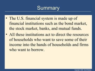 Summary The U.S. financial system is made up of financial institutions such as the bond market, the stock market, banks, and mutual funds. All these institutions act to direct the resources of households who want to save some of their income into the hands of households and firms who want to borrow. 