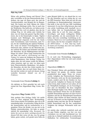 26. Sitzung des Kärntner Landtages - 17. März 2011 - 30. Gesetzgebungsperiode         2955
Dipl.-Ing. Gallo

Meine sehr geehrten Damen und Herren! Was                   gutes Beispiel dafür ist, wie absurd das ist, was
aber verzichtbar ist für das Österreichische Bun-           Sie alle feststellen und wie richtig das ist, was
desheer, das sage ich Ihnen auch, das sind die              die SPÖ formuliert. Mein Sohn hat sich für eine
Assistenzeinsätze, zum Beispiel die im Burgen-              Ausbildung im Katastrophenschutz interessiert.
land. Die kosten nur Geld, lähmen die Arbeit                Das heißt, er hat sich für eine ABC-Ausbildung
und bringen überhaupt nichts. Das ist auch eine             interessiert. Es war ihm völlig bewusst, dass man
der Wahrheiten. Das heißt also, wir halten an der           eine solche Ausbildung nicht innerhalb von ei-
Wehrpflicht fest, weil wir glauben, dass das der            nem halben Jahr im Grundwehrdienst haben
richtige Weg ist. Ich nehme jetzt Anleihe bei               kann, daher hat er sich für einen einjährig -
dem, was wir heute den ganzen Tag über disku-               freiwilligen- und damit verlängerten Militär-
tieren, das ist die Katastrophe in Japan. Täglich           dienst gemeldet, um die ausreichende Zeit zu
kommen auch Meldungen, dass zusätzliches                    haben, dort eine vernünftige Ausbildung zu be-
Militärpersonal eingesetzt wird bei der Suche               kommen. Damit ist er ein Leuchtturmbeispiel für
nach Verschütteten, nach Vermissten, nach To-               den Unsinn, den Sie hier verzapfen! (Beifall von
ten, bei der Aufarbeitung der anderen Probleme.             der SPÖ-Fraktion. – 3. Präs. Dipl.-Ing. Gallo:
Wo, wenn ein kleines Freiwilligenheer hier in               Sie haben jetzt bestätigt, dass dort eine tadellose
Österreich wäre, nehmen wir die Menschen her,               Ausbildung stattfindet!)
                                                            Mag. Cernic

die wirklich für Schutz und Sicherheit und Hilfe
der Menschen, für die Mitbürgerinnen und Mit-
bürger da wären? Diese Frage beantworten Sie                Vorsitzender Erster Präsident Lobnig (F):
mir bitte. Ich weiß es: (Zwischenruf von Abg.               Lobnig


Tiefnig.) Es wären die Soldaten des Österreichi-            Es ist noch eine Wortmeldung eingegangen.
schen Bundesheeres, Herr Kollege Tiefnig. Ich               Herr Abgeordneter Zellot hat sich noch einmal
danke allen, die sich immer wieder für Mitmen-              gemeldet. Bitte!
                                                            Lobnig


schen einsetzen, egal wo, aber vor allem auch
beim Österreichischen Bundesheer. Ich glaube,
die Menschen, die dort ihre Arbeit machen, ha-              Abgeordneter Zellot (F):
ben es verdient, dass wir auch hinter ihnen ste-            Zellot

                                                            Herr Präsident! Meine sehr geschätzten Damen
hen und das werden wir auch mit diesem Antrag
                                                            und Herren! Ich glaube, ich möchte einmal
weiterhin beweisen! (Beifall von der F-
                                                            grundsätzlich dazu sagen: Wenn wir wissen,
Fraktion.)
Dipl.-Ing. Gallo
                                                            welche Aufgaben das Österreichische Bundes-
                                                            heer bekommt, nicht nur für den Katastrophen-
                                                            einsatz, sondern auch für die Einsätze im Aus-
Vorsitzender Erster Präsident Lobnig (F):                   land und die Aufgaben im Namen der Europäi-
Lobnig

Als nächstes zu Wort gemeldet hat sich noch                 schen Union, dann werden wir erst sehen, ob wir
einmal die Frau Abgeordnete Mag. Cernic. Bit-               die Wehrpflicht benötigen, ob ein Freiwilligen-
te!                                                         heer oder ein Berufsheer für diese Aufgaben
Lobnig
                                                            dann überhaupt tragbar wird. Meine geschätzten
                                                            Damen und Herren! Wenn Sie von der Bundes-
Abgeordnete Mag. Cernic (SPÖ):                              republik Deutschland sprechen mit dem Freiwil-
Mag. Cernic
                                                            ligenheer und das als Musterbeispiel hernehmen
Sehr geehrter Herr Kollege Gallo! Ich melde                 möchten, dann möchte ich Ihnen mitteilen, dass
mich zu Wort aufgrund Ihrer Wortmeldung.                    sich nur 10 Prozent von den Geplanten freiwillig
Zum Ersten möchte ich festhalten, dass ich es für           gemeldet haben und dass das für die Bundesre-
unanständig halte, im politischen Alltag die Kin-           publik Deutschland und für ihre zusätzlichen
der heranzuziehen und da wechselweise in ir-                Aufgaben der dortigen Wehrmacht nicht aus-
gendeiner Weise die Kinder von uns mit in die               reicht.
Debatte miteinzubeziehen. Ich halte es grund-
                                                            Ich möchte aber vielleicht zusätzlich noch auf
sätzlich für unanständig! (Abg. Rossmann: Da
                                                            ein paar Punkte eingehen, was hier von zwei
haben Sie noch nie davor zurückgeschreckt!) In
                                                            Vorrednern von mir sehr beschämend war. Ich
diesem Fall aber weise ich das, was Sie gesagt
                                                            werde das in Zukunft natürlich als erzieherische
haben, gerne zurück, weil gerade mein Sohn ein
                                                            Maßnahme bei militärischen Veranstaltungen
 